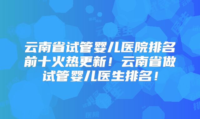 云南省试管婴儿医院排名前十火热更新!云南省做试管婴儿医生排名!