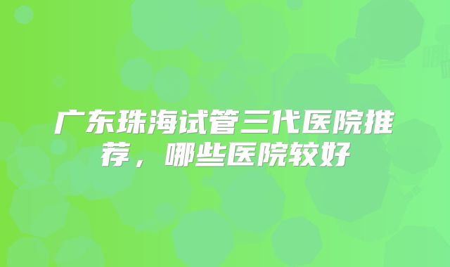 广东珠海试管三代医院推荐，哪些医院较好