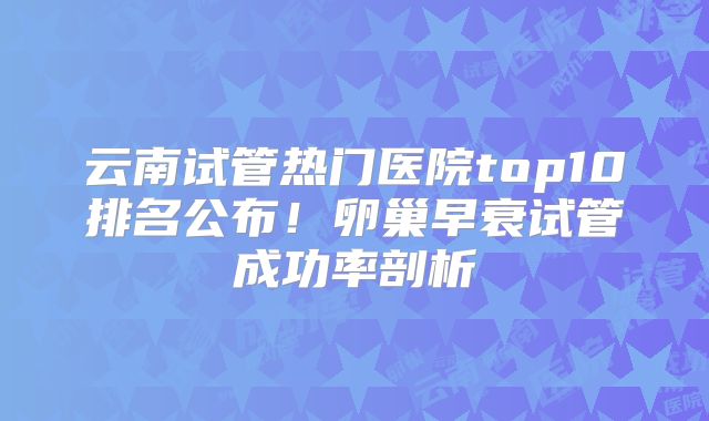 云南试管热门医院top10排名公布！卵巢早衰试管成功率剖析