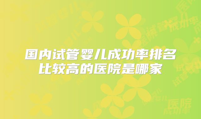 国内试管婴儿成功率排名比较高的医院是哪家
