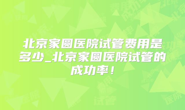 北京家圆医院试管费用是多少_北京家圆医院试管的成功率！