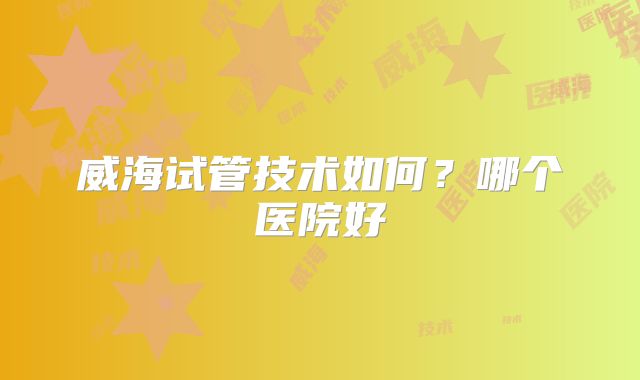 威海试管技术如何?哪个医院好