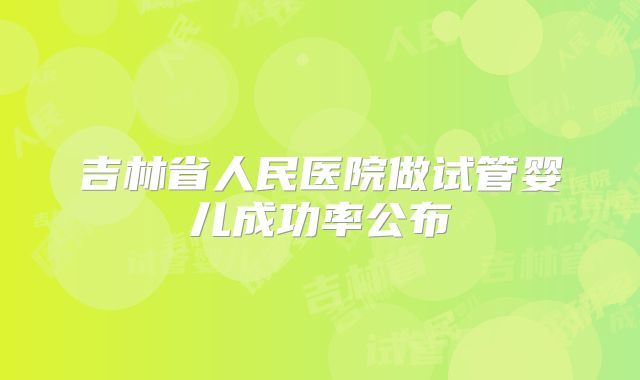 吉林省人民医院做试管婴儿成功率公布