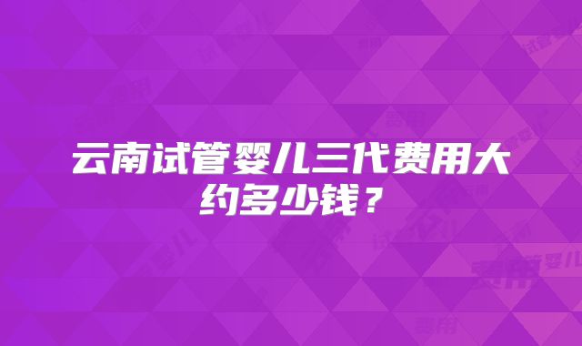 云南试管婴儿三代费用大约多少钱？