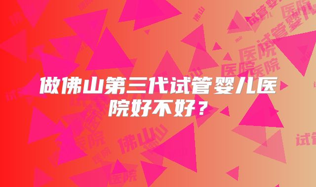 做佛山第三代试管婴儿医院好不好?