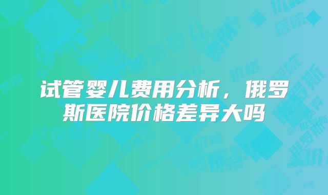 试管婴儿费用分析，俄罗斯医院价格差异大吗