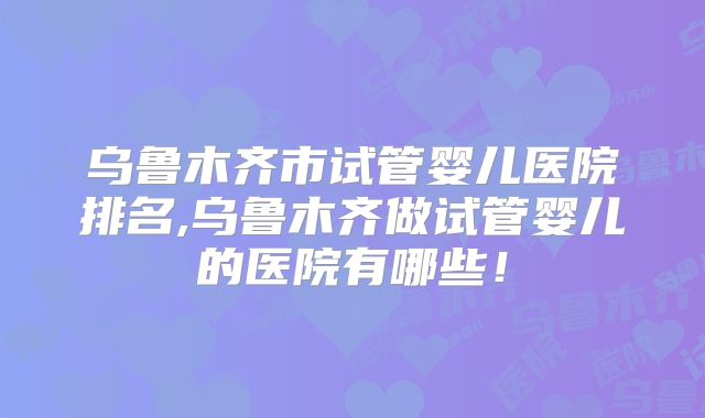 乌鲁木齐市试管婴儿医院排名,乌鲁木齐做试管婴儿的医院有哪些!