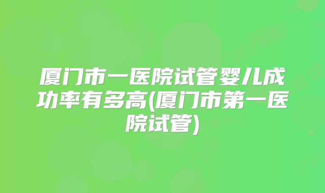 厦门市一医院试管婴儿成功率有多高(厦门市第一医院试管)