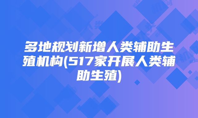 多地规划新增人类辅助生殖机构(517家开展人类辅助生殖)