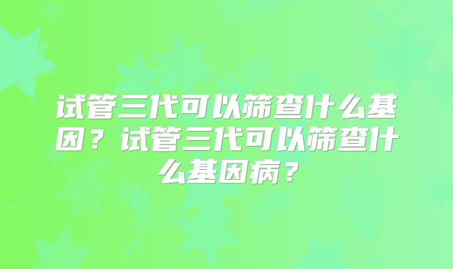 试管三代可以筛查什么基因？试管三代可以筛查什么基因病？