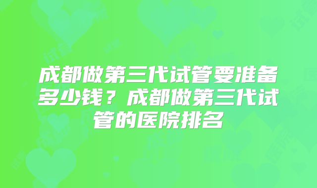 成都做第三代试管要准备多少钱？成都做第三代试管的医院排名