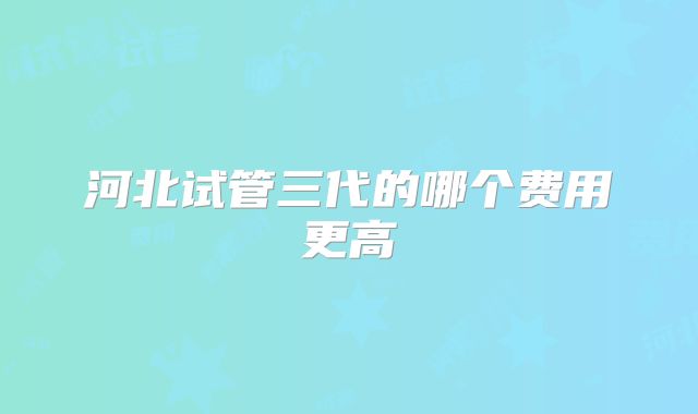河北试管三代的哪个费用更高