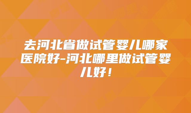 去河北省做试管婴儿哪家医院好-河北哪里做试管婴儿好!