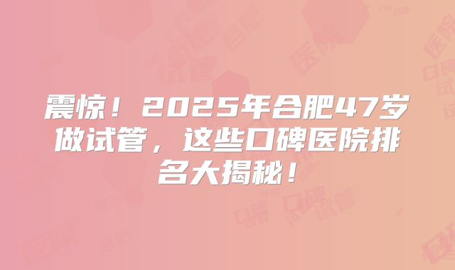 震惊!2025年合肥47岁做试管,这些口碑医院排名大揭秘!