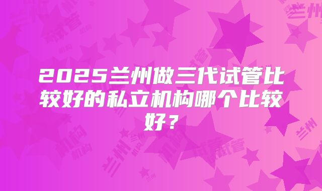 2025兰州做三代试管比较好的私立机构哪个比较好？