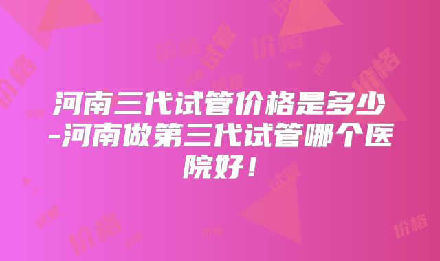 河南三代试管价格是多少-河南做第三代试管哪个医院好!