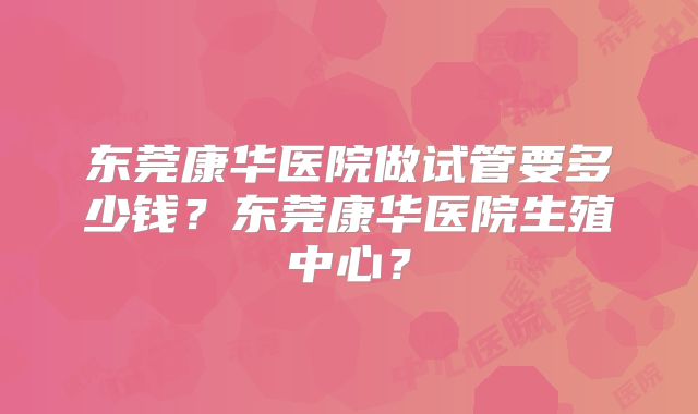 东莞康华医院做试管要多少钱？东莞康华医院生殖中心？