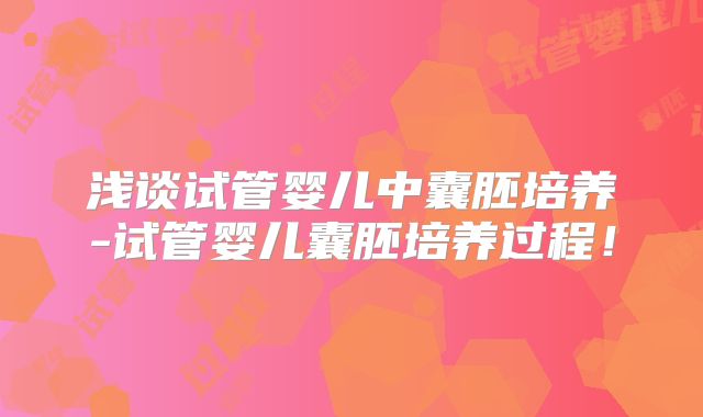 浅谈试管婴儿中囊胚培养-试管婴儿囊胚培养过程!