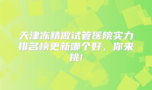 天津冻精做试管医院实力排名榜更新哪个好，你来挑!