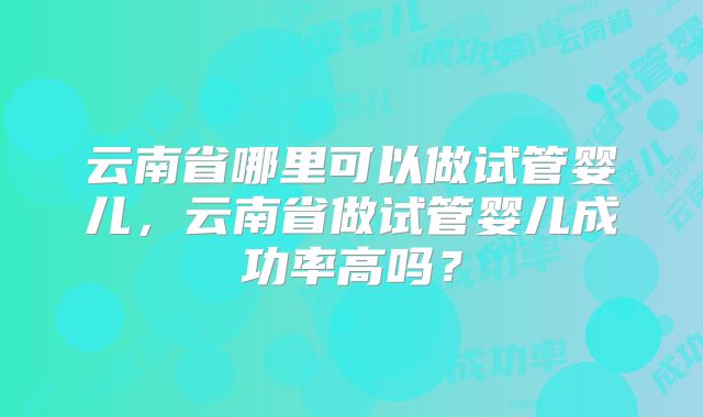 云南省哪里可以做试管婴儿，云南省做试管婴儿成功率高吗？