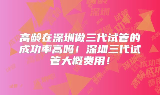高龄在深圳做三代试管的成功率高吗！深圳三代试管大概费用！