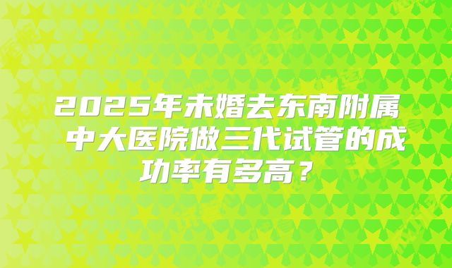 2025年未婚去东南附属 中大医院做三代试管的成功率有多高?