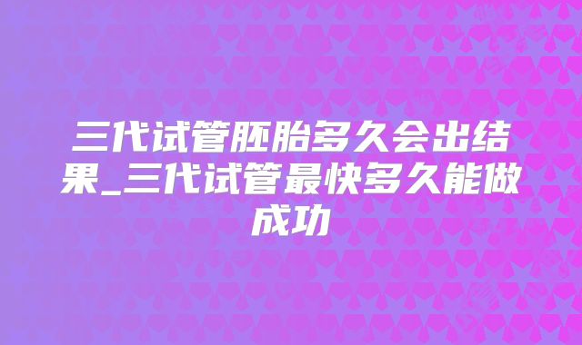 三代试管胚胎多久会出结果_三代试管最快多久能做成功