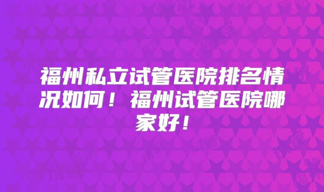 福州私立试管医院排名情况如何！福州试管医院哪家好！