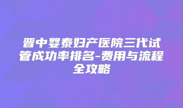 晋中婴泰妇产医院三代试管成功率排名-费用与流程全攻略
