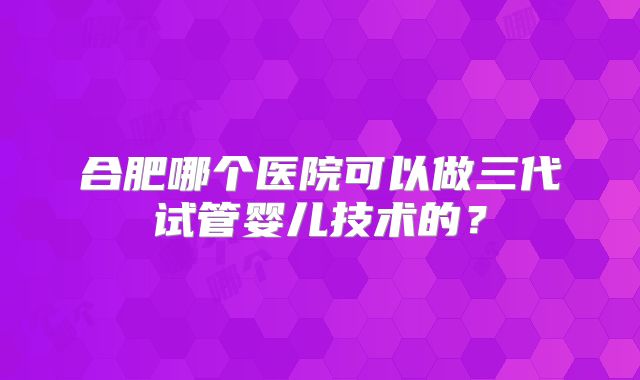 合肥哪个医院可以做三代试管婴儿技术的?