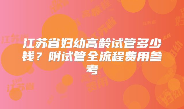 江苏省妇幼高龄试管多少钱？附试管全流程费用参考