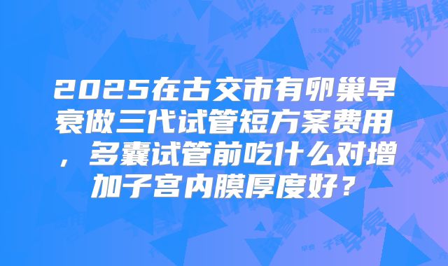 2025在古交市有卵巢早衰做三代试管短方案费用,多囊试管前吃什么对增加子宫内膜厚度好?