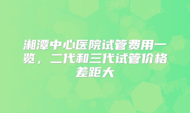 湘潭中心医院试管费用一览，二代和三代试管价格差距大