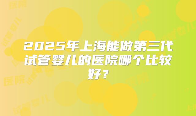 2025年上海能做第三代试管婴儿的医院哪个比较好？