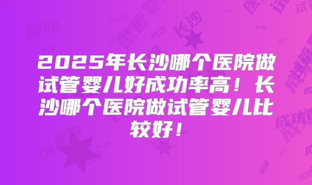2025年长沙哪个医院做试管婴儿好成功率高！长沙哪个医院做试管婴儿比较好！