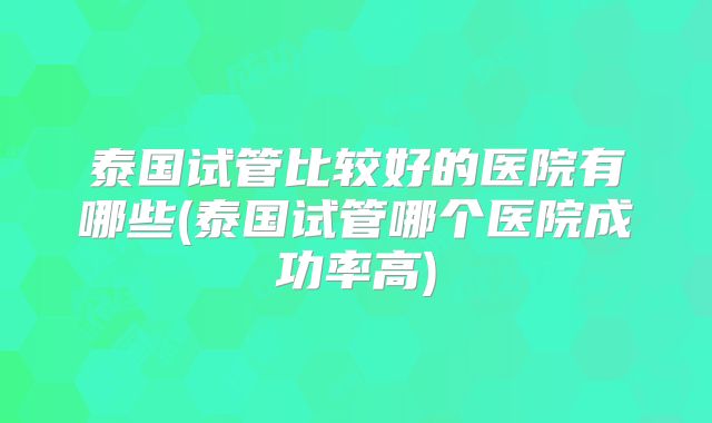 泰国试管比较好的医院有哪些(泰国试管哪个医院成功率高)