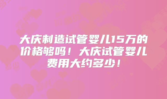 大庆制造试管婴儿15万的价格够吗!大庆试管婴儿费用大约多少!