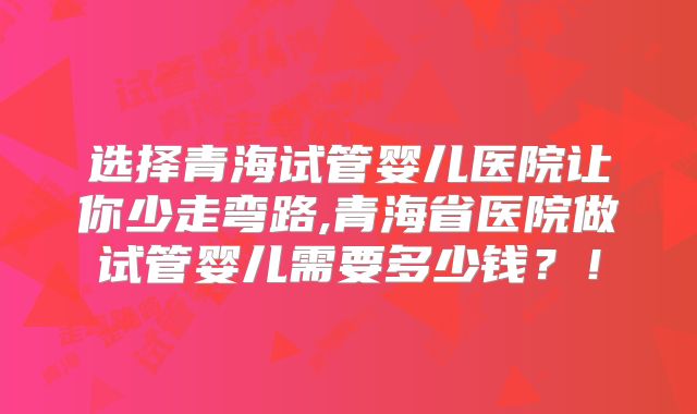 选择青海试管婴儿医院让你少走弯路,青海省医院做试管婴儿需要多少钱？！