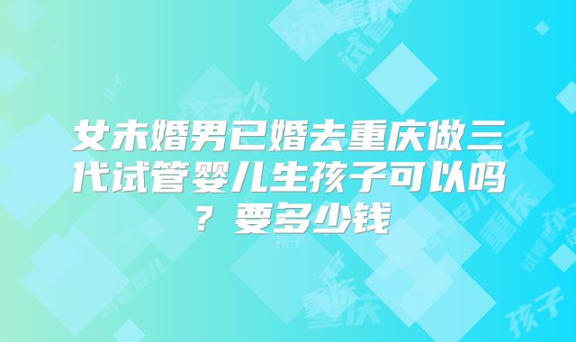 女未婚男已婚去重庆做三代试管婴儿生孩子可以吗？要多少钱