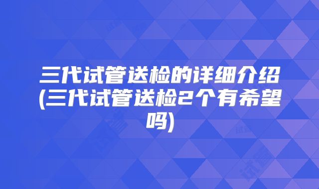 三代试管送检的详细介绍(三代试管送检2个有希望吗)