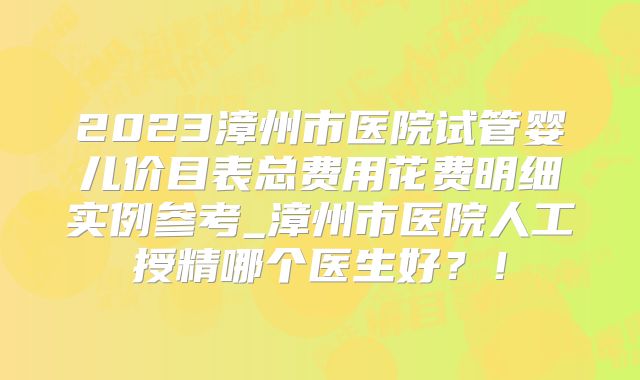 2023漳州市医院试管婴儿价目表总费用花费明细实例参考_漳州市医院人工授精哪个医生好?!