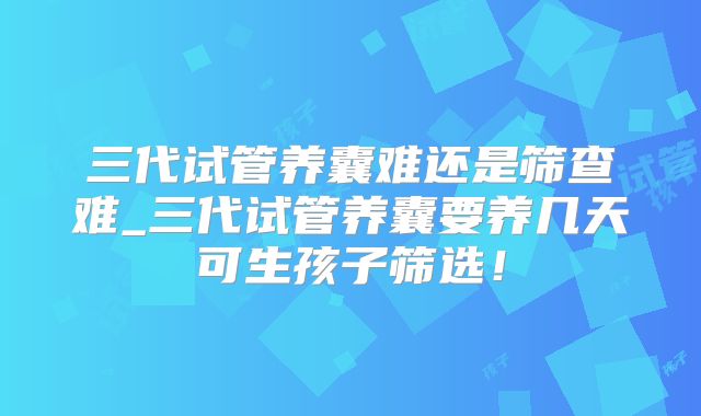 三代试管养囊难还是筛查难_三代试管养囊要养几天可生孩子筛选！