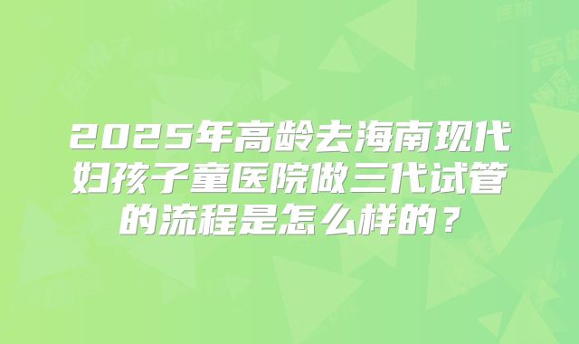 2025年高龄去海南现代妇孩子童医院做三代试管的流程是怎么样的？