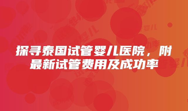探寻泰国试管婴儿医院，附最新试管费用及成功率