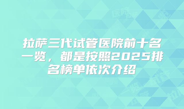 拉萨三代试管医院前十名一览,都是按照2025排名榜单依次介绍