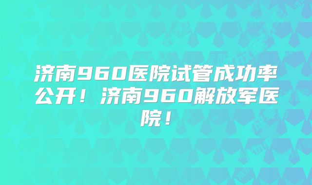 济南960医院试管成功率公开！济南960解放军医院！