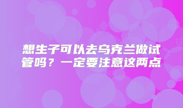 想生子可以去乌克兰做试管吗？一定要注意这两点