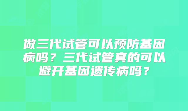 做三代试管可以预防基因病吗？三代试管真的可以避开基因遗传病吗？