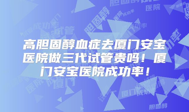 高胆固醇血症去厦门安宝医院做三代试管贵吗！厦门安宝医院成功率！
