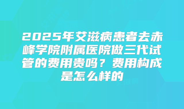 2025年艾滋病患者去赤峰学院附属医院做三代试管的费用贵吗?费用构成是怎么样的